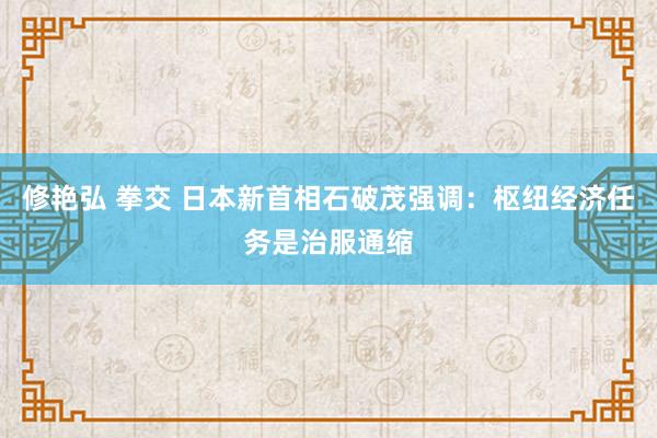 修艳弘 拳交 日本新首相石破茂强调：枢纽经济任务是治服通缩