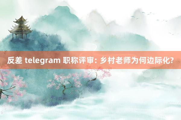 反差 telegram 职称评审: 乡村老师为何边际化?