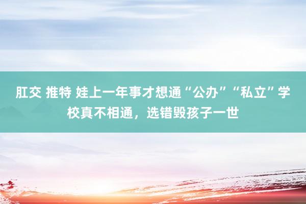 肛交 推特 娃上一年事才想通“公办”“私立”学校真不相通，选错毁孩子一世