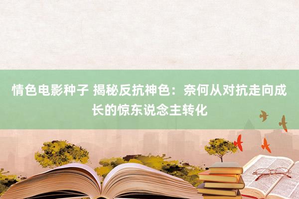 情色电影种子 揭秘反抗神色：奈何从对抗走向成长的惊东说念主转化