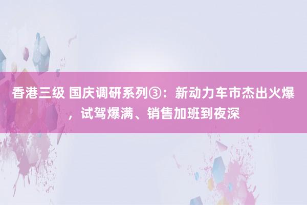 香港三级 国庆调研系列③：新动力车市杰出火爆，试驾爆满、销售加班到夜深