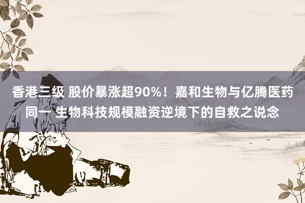 香港三级 股价暴涨超90%！嘉和生物与亿腾医药同一 生物科技规模融资逆境下的自救之说念