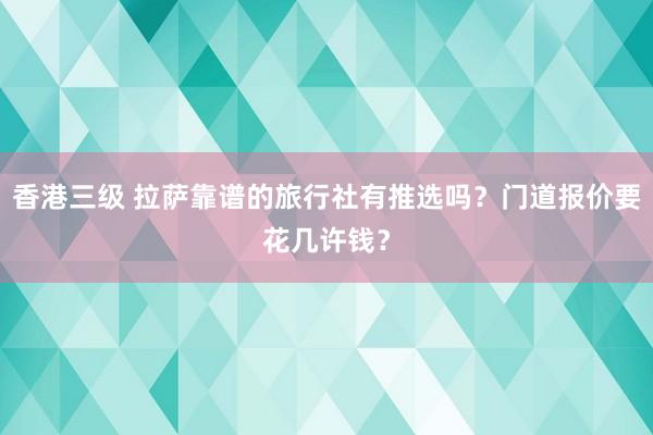 香港三级 拉萨靠谱的旅行社有推选吗？门道报价要花几许钱？