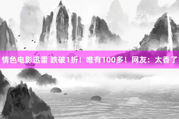 情色电影迅雷 跌破1折！唯有100多！网友：太香了