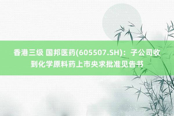 香港三级 国邦医药(605507.SH)：子公司收到化学原料药上市央求批准见告书