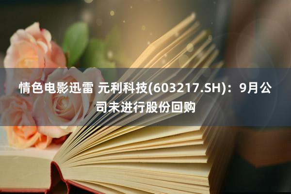 情色电影迅雷 元利科技(603217.SH)：9月公司未进行股份回购