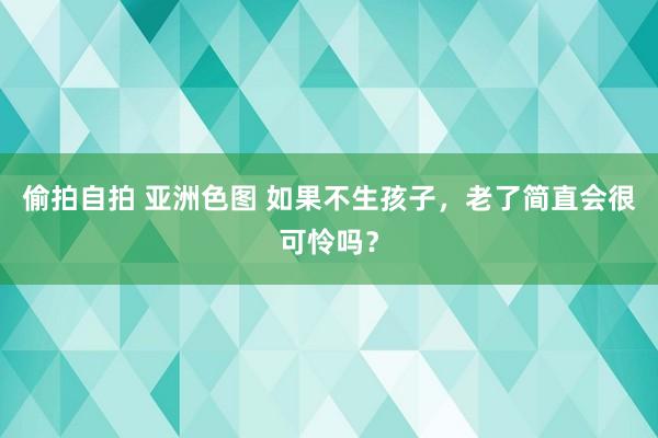 偷拍自拍 亚洲色图 如果不生孩子，老了简直会很可怜吗？