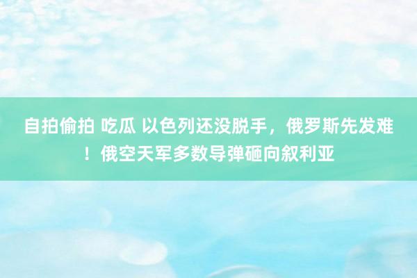 自拍偷拍 吃瓜 以色列还没脱手，俄罗斯先发难！俄空天军多数导弹砸向叙利亚