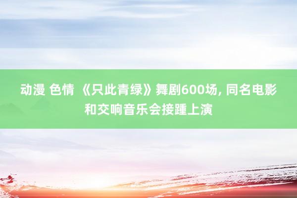 动漫 色情 《只此青绿》舞剧600场， 同名电影和交响音乐会接踵上演