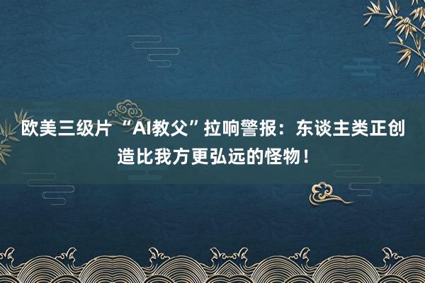 欧美三级片 “AI教父”拉响警报：东谈主类正创造比我方更弘远的怪物！