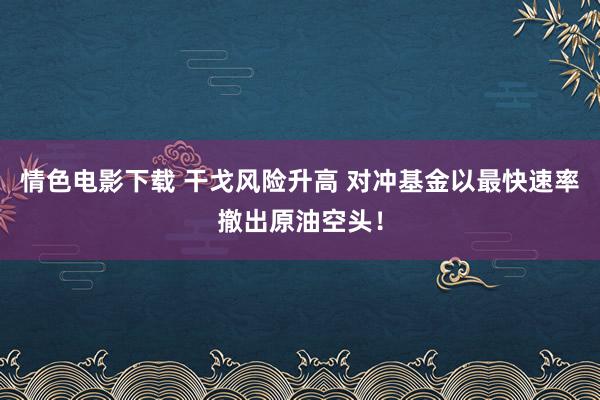 情色电影下载 干戈风险升高 对冲基金以最快速率撤出原油空头！