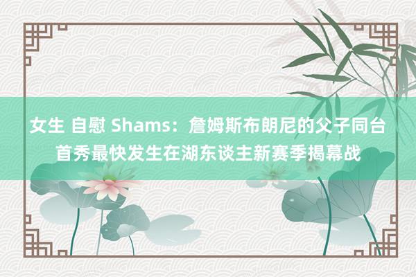 女生 自慰 Shams：詹姆斯布朗尼的父子同台首秀最快发生在湖东谈主新赛季揭幕战