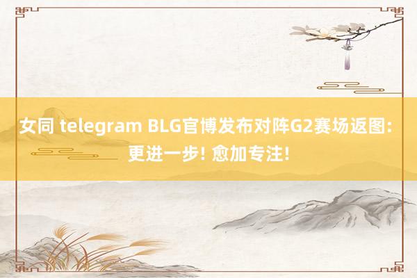 女同 telegram BLG官博发布对阵G2赛场返图: 更进一步! 愈加专注!