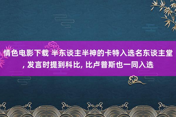 情色电影下载 半东谈主半神的卡特入选名东谈主堂， 发言时提到科比， 比卢普斯也一同入选