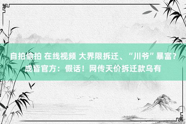 自拍偷拍 在线视频 大界限拆迁、“川爷”暴富？成皆官方：假话！网传天价拆迁款乌有