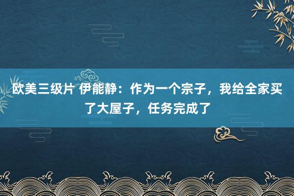 欧美三级片 伊能静：作为一个宗子，我给全家买了大屋子，任务完成了