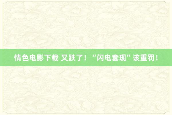 情色电影下载 又跌了！“闪电套现”该重罚！