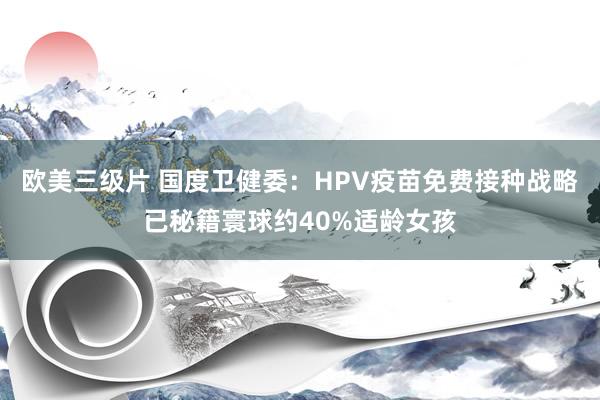 欧美三级片 国度卫健委：HPV疫苗免费接种战略已秘籍寰球约40%适龄女孩