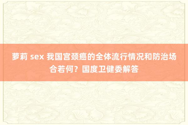 萝莉 sex 我国宫颈癌的全体流行情况和防治场合若何？国度卫健委解答