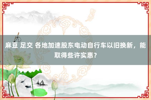 麻豆 足交 各地加速股东电动自行车以旧换新，能取得些许实惠？