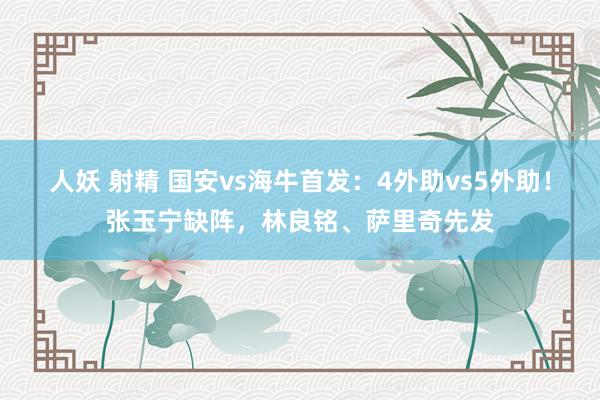 人妖 射精 国安vs海牛首发：4外助vs5外助！张玉宁缺阵，林良铭、萨里奇先发