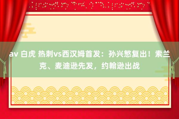 av 白虎 热刺vs西汉姆首发：孙兴慜复出！索兰克、麦迪逊先发，约翰逊出战