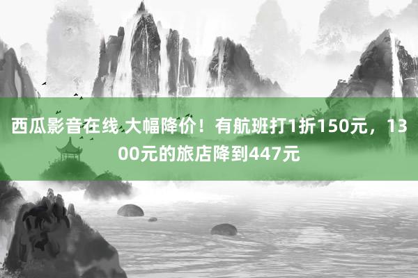 西瓜影音在线 大幅降价！有航班打1折150元，1300元的旅店降到447元