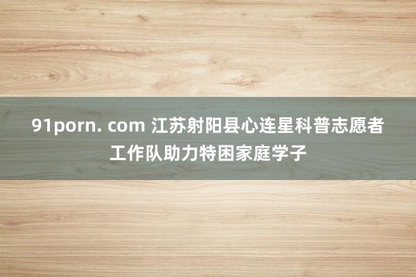 91porn. com 江苏射阳县心连星科普志愿者工作队助力特困家庭学子