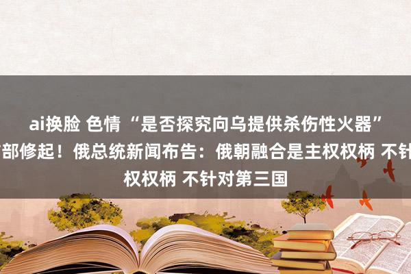 ai换脸 色情 “是否探究向乌提供杀伤性火器”？ 韩国防部修起！俄总统新闻布告：俄朝融合是主权权柄 不针对第三国