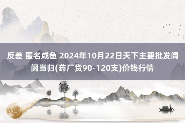 反差 匿名咸鱼 2024年10月22日天下主要批发阛阓当归(药厂货90-120支)价钱行情