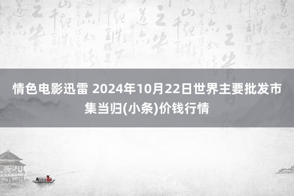 情色电影迅雷 2024年10月22日世界主要批发市集当归(小条)价钱行情