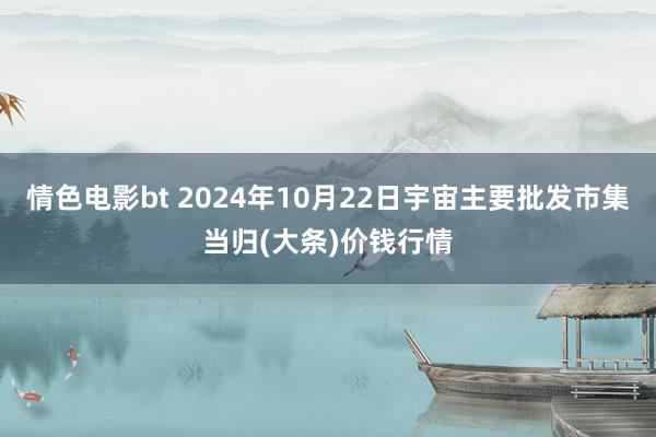 情色电影bt 2024年10月22日宇宙主要批发市集当归(大条)价钱行情