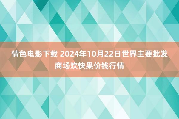 情色电影下载 2024年10月22日世界主要批发商场欢快果价钱行情