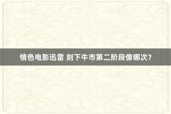 情色电影迅雷 刻下牛市第二阶段像哪次？