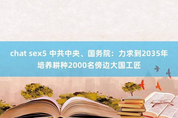 chat sex5 中共中央、国务院：力求到2035年培养耕种2000名傍边大国工匠