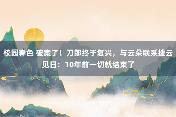 校园春色 破案了！刀郎终于复兴，与云朵联系拨云见日：10年前一切就结束了