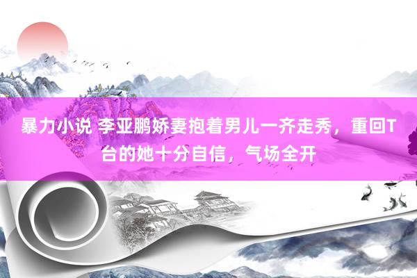 暴力小说 李亚鹏娇妻抱着男儿一齐走秀，重回T台的她十分自信，气场全开