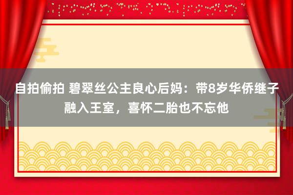 自拍偷拍 碧翠丝公主良心后妈：带8岁华侨继子融入王室，喜怀二胎也不忘他