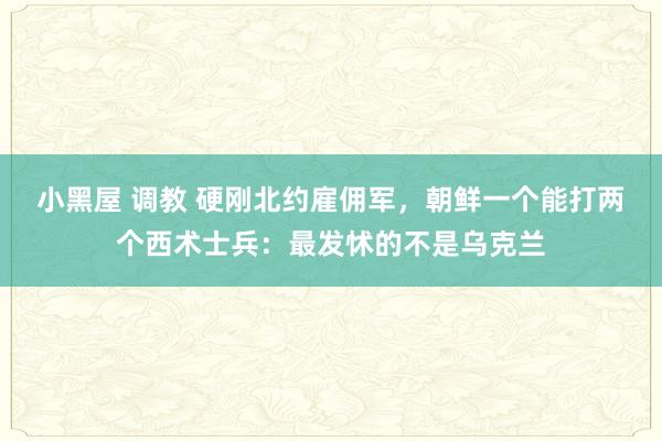 小黑屋 调教 硬刚北约雇佣军，朝鲜一个能打两个西术士兵：最发怵的不是乌克兰