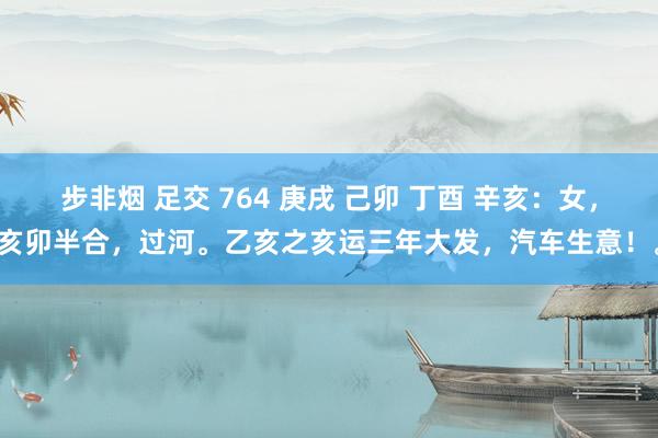 步非烟 足交 764 庚戌 己卯 丁酉 辛亥：女，亥卯半合，过河。乙亥之亥运三年大发，汽车生意！。