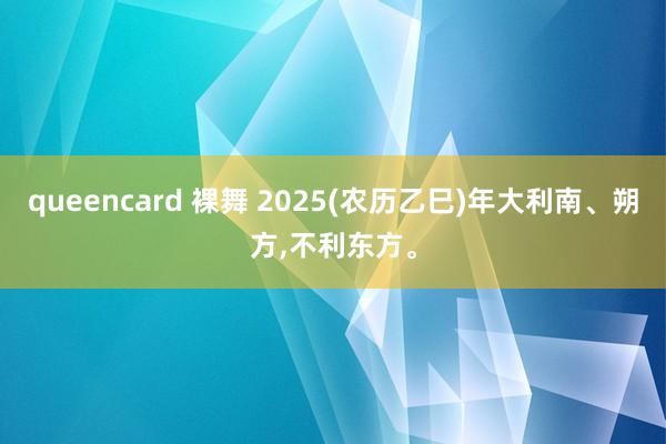 queencard 裸舞 2025(农历乙巳)年大利南、朔方，不利东方。