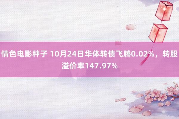 情色电影种子 10月24日华体转债飞腾0.02%，转股溢价率147.97%