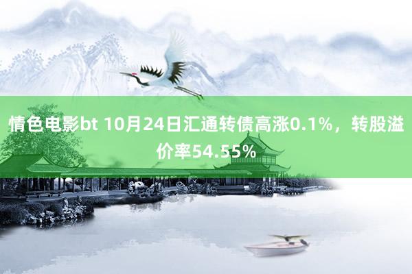 情色电影bt 10月24日汇通转债高涨0.1%，转股溢价率54.55%