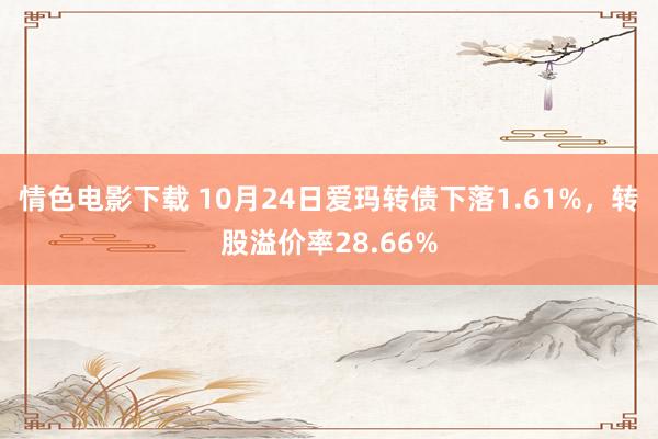 情色电影下载 10月24日爱玛转债下落1.61%，转股溢价率28.66%