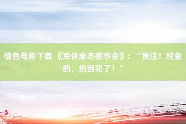 情色电影下载 《军休豪杰故事会》：“贯注！纯金的，别刮花了！”