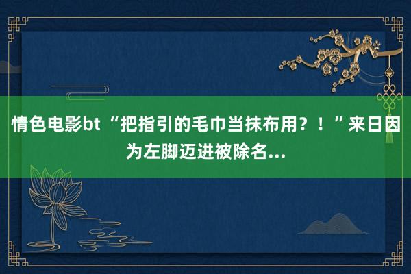 情色电影bt “把指引的毛巾当抹布用？！”来日因为左脚迈进被除名...