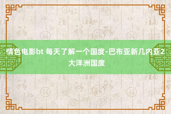 情色电影bt 每天了解一个国度-巴布亚新几内亚2 大洋洲国度