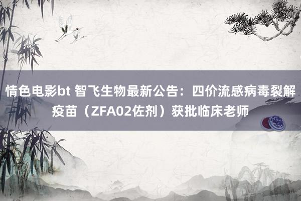 情色电影bt 智飞生物最新公告：四价流感病毒裂解疫苗（ZFA02佐剂）获批临床老师