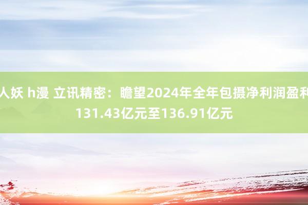 人妖 h漫 立讯精密：瞻望2024年全年包摄净利润盈利131.43亿元至136.91亿元