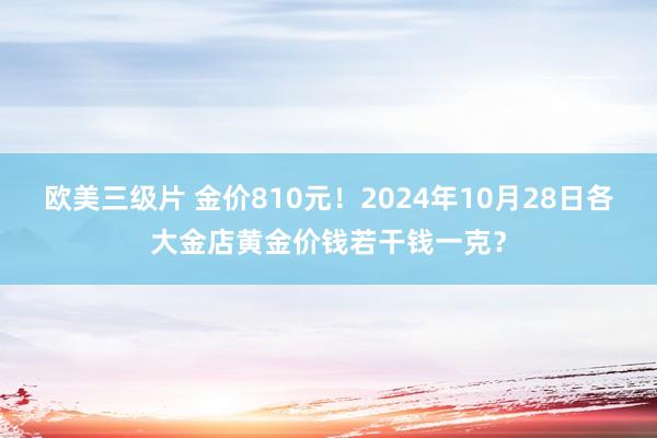 欧美三级片 金价810元！2024年10月28日各大金店黄金价钱若干钱一克？